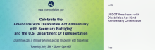 Please join us for a virtual U.S. Department of Transportation (DOT) celebration of Disability Pride Month and the 32nd anniversary of the landmark Americans with Disabilities Act (ADA).